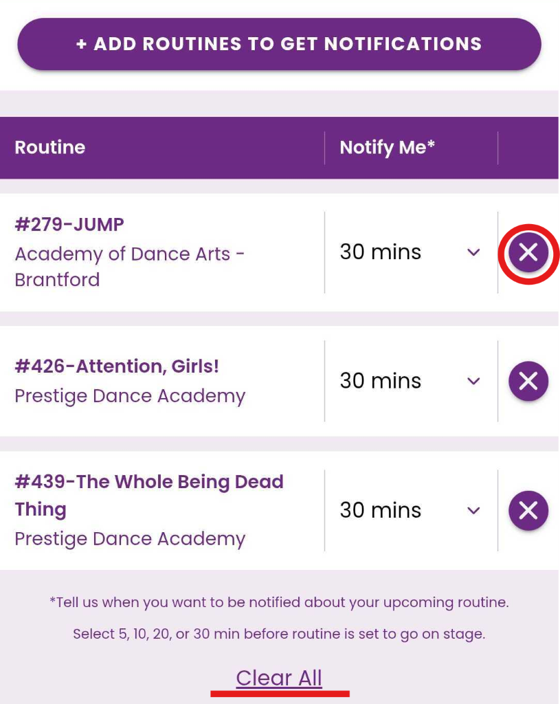 + ADD ROUTINES TO GET NOTIFICATIONS 
Routine 
Notify Me* 
#279-JUMP 
Academy of Dance Arts - 
30 mins 
V 
X 
Brantford 
#426-Attention, Girls! 
Prestige Dance Academy 
30 mins 
V 
X 
#439-The Whole Being Dead 
Thing 
30 mins 
X 
> 
Prestige Dance Academy 
*Tell us when you want to be notified about your upcoming routine. 
Select 5, 10, 20, or 30 min before routine is set to go on stage. 
Clear All 