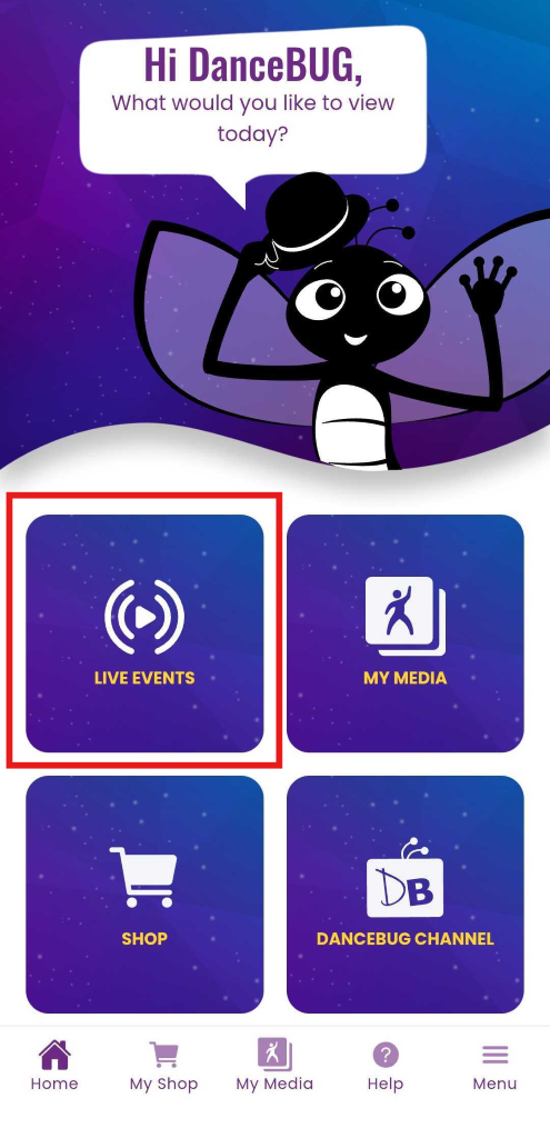 Hi DanceBUG, 
What would you like to view 
today? 
LIVE EVENTS 
MY MEDIA 
DB 
SHOP 
DANCEBUG CHANNEL 
? 
= 
Home 
My Shop 
My Media 
Help 
Menu 