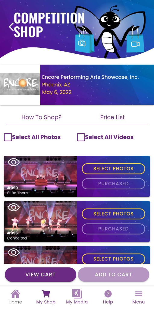COMPETITION 
SHOP 
ENCORE 
Encore Performing Arts Showcase, Inc. 
Phoenix, AZ 
NATIONAL DANCE COMPETITION 
May 6, 2022 
How To Shop? 
Price List 
Select All Photos 
Select All Videos 
ENCORE. 
SELECT PHOTOS 
ATIONAL D 
METI 
PURCHASED 
#090 
'll Be There 
ENCORE 
SELECT PHOTOS 
LIONAL 
COM 
PURCHASED 
#096 
Conceited 
ENCORE! 
SELECT PHOTOS 
VIEW CART 
ADD TO CART 
? 
= 
Home 
My Shop 
My Media 
Help 
Menu 