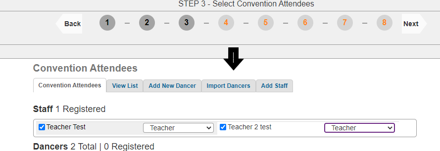 STEP 3 - Select Convention Attendees 
Back 
1 
- 
2 
- 
3 
4 
5 
- 
6 
- 
7 
- 
8 
Next 
Convention Attendees 
Convention Attendees 
View List 
Add New Dancer 
Import Dancers 
Add Staff 
Staff 1 Registered 
Teacher Test 
Teacher 
V 
Teacher 2 test 
Teacher 
v 
Dancers 2 Total | 0 Registered 