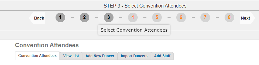 STEP 3 - Select Convention Attendees 
Back 
1 
2 
3 
5 
- 
- 
4 
- 
- 
6 
- 
7 
- 
8 
Next 
Select Convention Attendees 
Convention Attendees 
Convention Attendees 
View List 
Add New Dancer 
Import Dancers 
Add Staff 