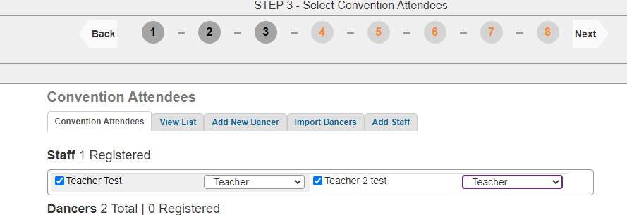 STEP 3 - Select Convention Attendees 
Back 
1 
- 
2 
- 
3 
4 
- 
5 
- 
6 
- 
7 
- 
8 
Next 
Convention Attendees 
Convention Attendees 
View List 
Add New Dancer 
Import Dancers 
Add Staff 
Staff 1 Registered 
Teacher Test 
Teacher 
Teacher 2 test 
Teacher 
v 
Dancers 2 Total | 0 Registered 
